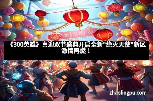 《300英雄》喜迎双节盛典开启全新“绝灭天使”新区激情再燃！
