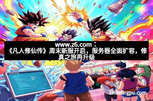 www.z6.com：《凡人修仙传》周末新服开启，服务器全面扩容，修真之旅再升级！